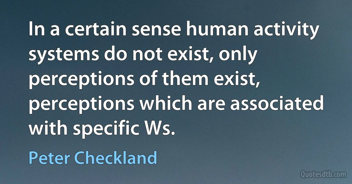 In a certain sense human activity systems do not exist, only perceptions of them exist, perceptions which are associated with specific Ws. (Peter Checkland)