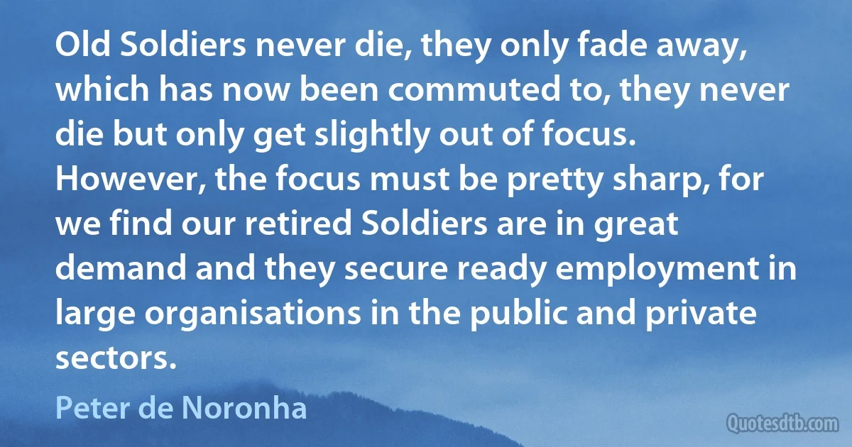 Old Soldiers never die, they only fade away, which has now been commuted to, they never die but only get slightly out of focus. However, the focus must be pretty sharp, for we find our retired Soldiers are in great demand and they secure ready employment in large organisations in the public and private sectors. (Peter de Noronha)