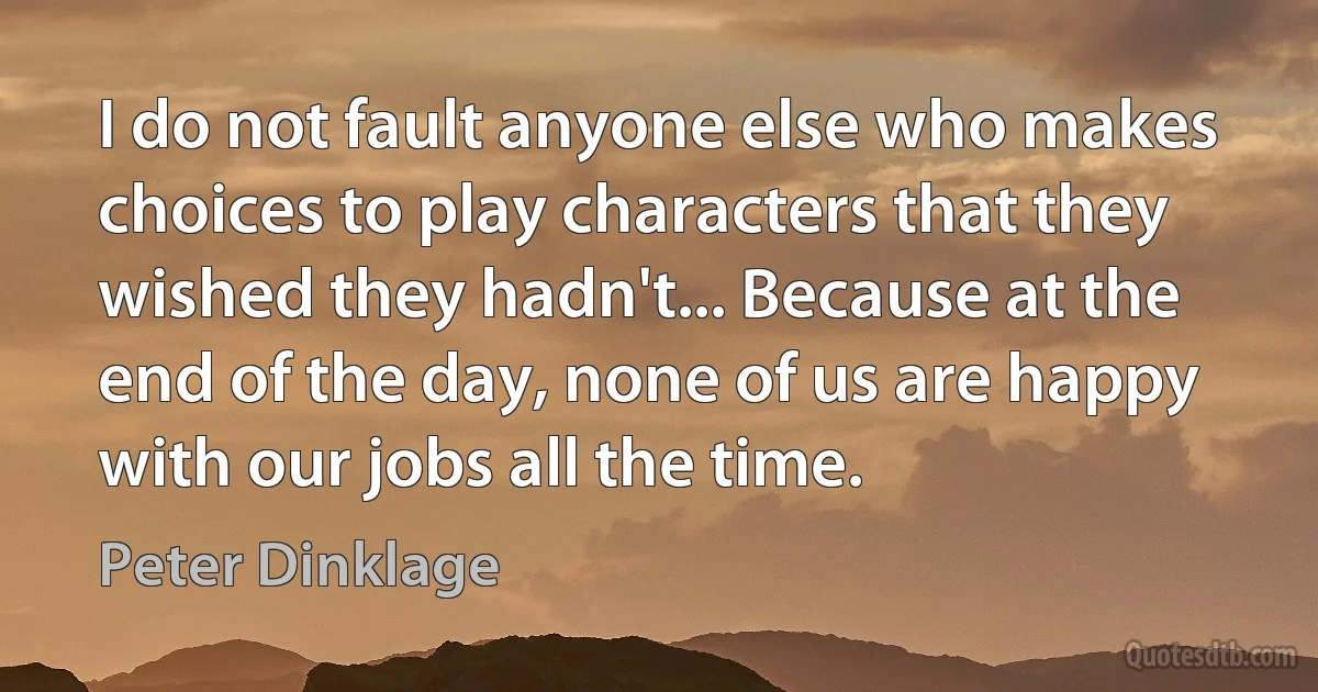 I do not fault anyone else who makes choices to play characters that they wished they hadn't... Because at the end of the day, none of us are happy with our jobs all the time. (Peter Dinklage)