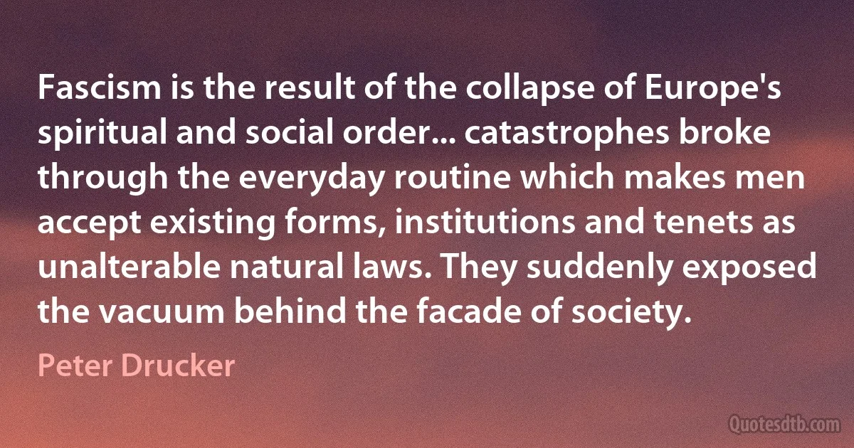 Fascism is the result of the collapse of Europe's spiritual and social order... catastrophes broke through the everyday routine which makes men accept existing forms, institutions and tenets as unalterable natural laws. They suddenly exposed the vacuum behind the facade of society. (Peter Drucker)