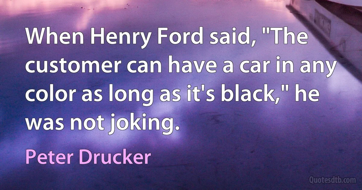 When Henry Ford said, "The customer can have a car in any color as long as it's black," he was not joking. (Peter Drucker)