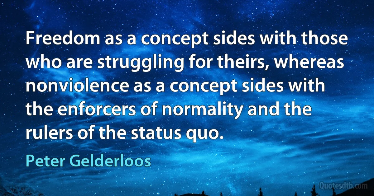 Freedom as a concept sides with those who are struggling for theirs, whereas nonviolence as a concept sides with the enforcers of normality and the rulers of the status quo. (Peter Gelderloos)