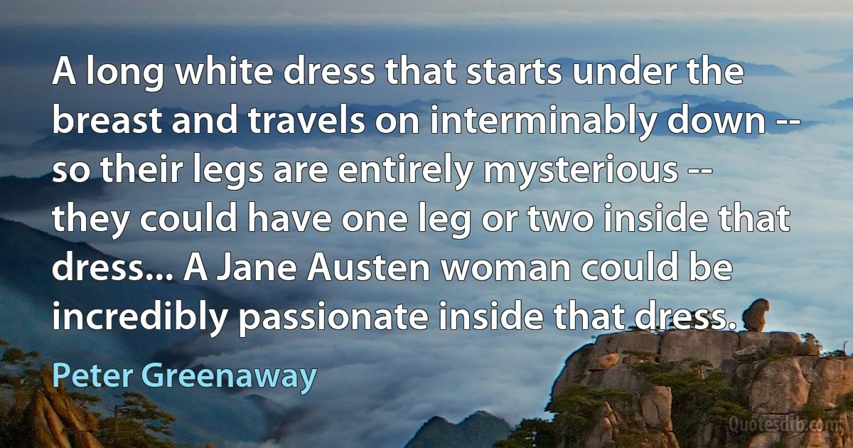 A long white dress that starts under the breast and travels on interminably down -- so their legs are entirely mysterious -- they could have one leg or two inside that dress... A Jane Austen woman could be incredibly passionate inside that dress. (Peter Greenaway)