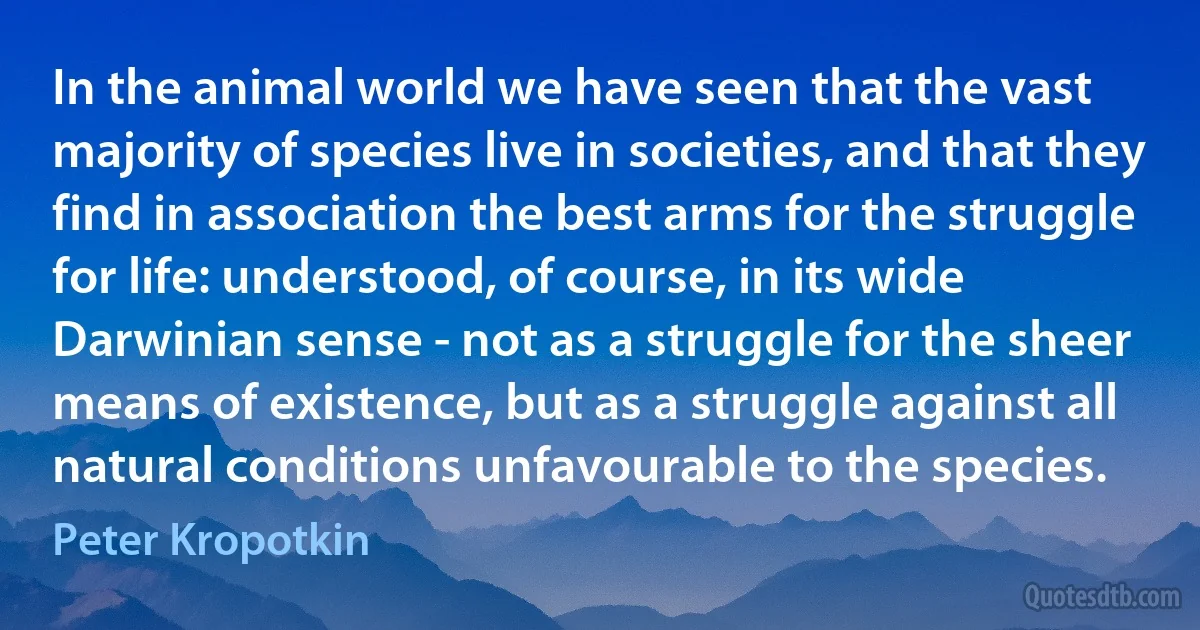 In the animal world we have seen that the vast majority of species live in societies, and that they find in association the best arms for the struggle for life: understood, of course, in its wide Darwinian sense - not as a struggle for the sheer means of existence, but as a struggle against all natural conditions unfavourable to the species. (Peter Kropotkin)