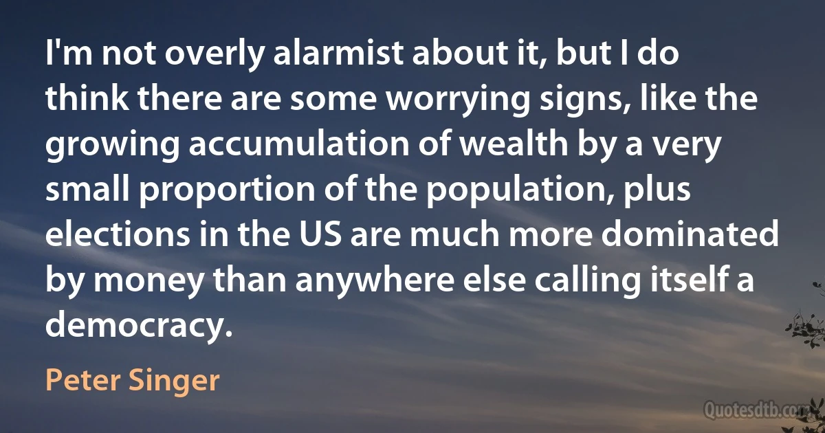 I'm not overly alarmist about it, but I do think there are some worrying signs, like the growing accumulation of wealth by a very small proportion of the population, plus elections in the US are much more dominated by money than anywhere else calling itself a democracy. (Peter Singer)