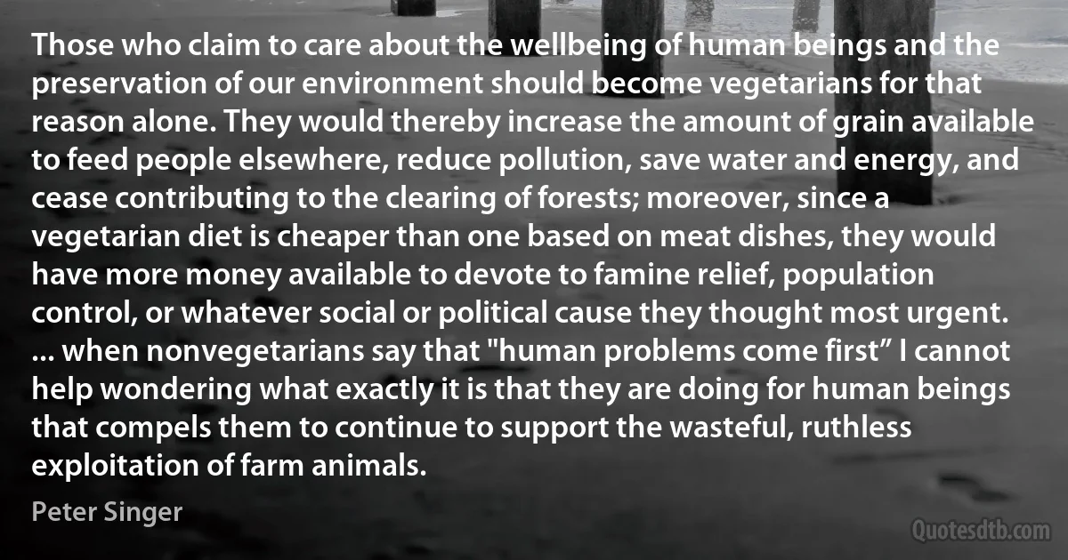 Those who claim to care about the wellbeing of human beings and the preservation of our environment should become vegetarians for that reason alone. They would thereby increase the amount of grain available to feed people elsewhere, reduce pollution, save water and energy, and cease contributing to the clearing of forests; moreover, since a vegetarian diet is cheaper than one based on meat dishes, they would have more money available to devote to famine relief, population control, or whatever social or political cause they thought most urgent. ... when nonvegetarians say that "human problems come first” I cannot help wondering what exactly it is that they are doing for human beings that compels them to continue to support the wasteful, ruthless exploitation of farm animals. (Peter Singer)