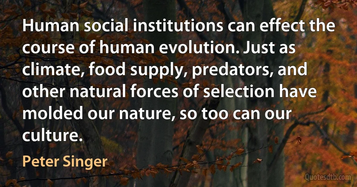 Human social institutions can effect the course of human evolution. Just as climate, food supply, predators, and other natural forces of selection have molded our nature, so too can our culture. (Peter Singer)