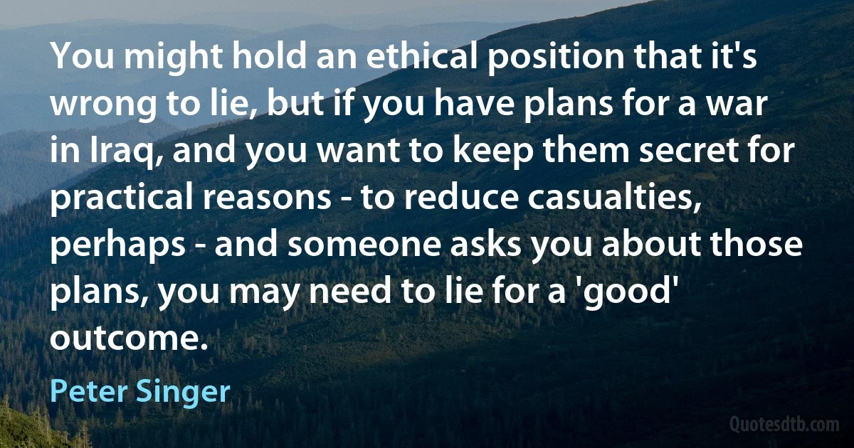 You might hold an ethical position that it's wrong to lie, but if you have plans for a war in Iraq, and you want to keep them secret for practical reasons - to reduce casualties, perhaps - and someone asks you about those plans, you may need to lie for a 'good' outcome. (Peter Singer)