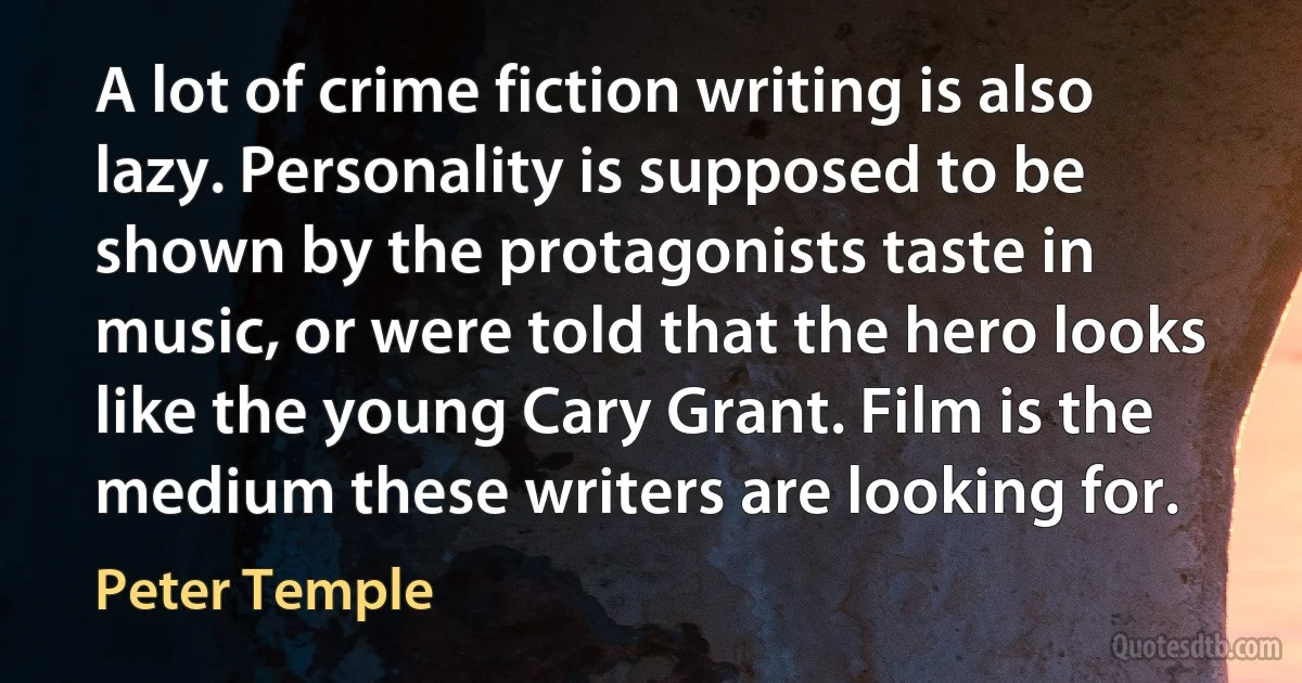 A lot of crime fiction writing is also lazy. Personality is supposed to be shown by the protagonists taste in music, or were told that the hero looks like the young Cary Grant. Film is the medium these writers are looking for. (Peter Temple)