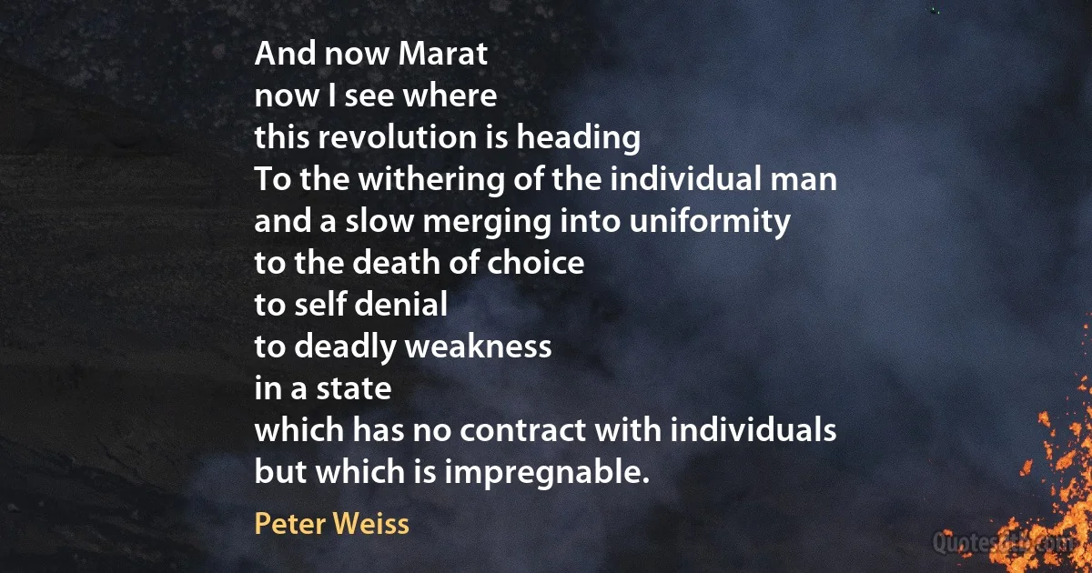 And now Marat
now I see where
this revolution is heading
To the withering of the individual man
and a slow merging into uniformity
to the death of choice
to self denial
to deadly weakness
in a state
which has no contract with individuals
but which is impregnable. (Peter Weiss)