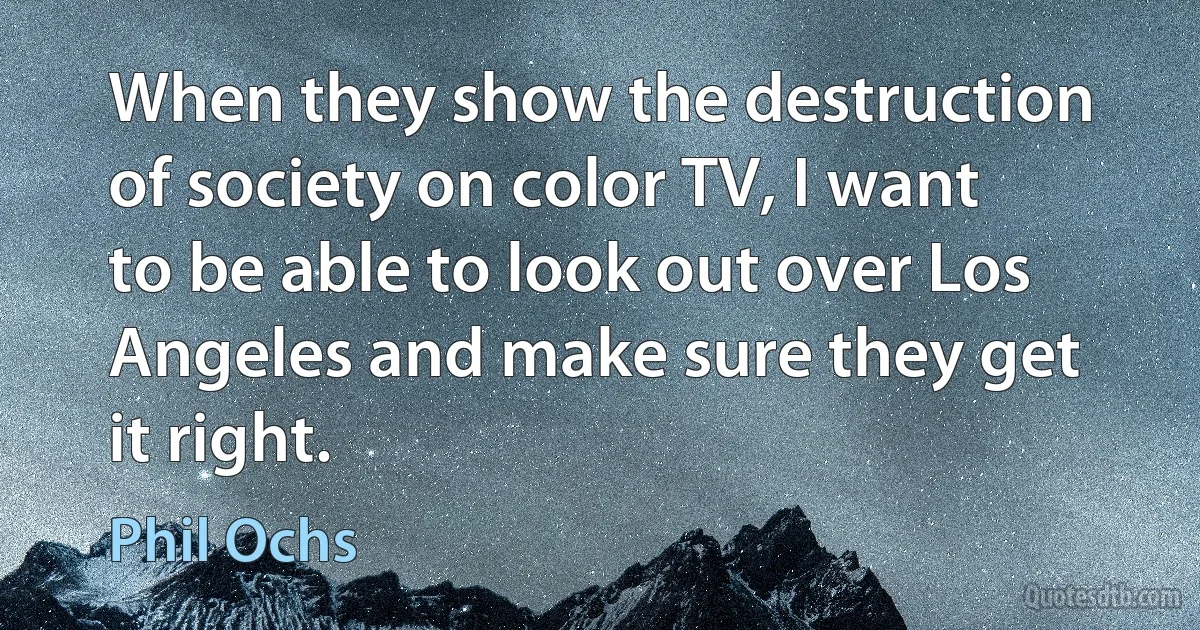 When they show the destruction of society on color TV, I want to be able to look out over Los Angeles and make sure they get it right. (Phil Ochs)