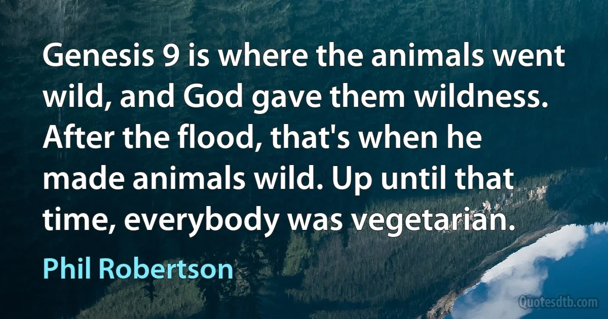 Genesis 9 is where the animals went wild, and God gave them wildness. After the flood, that's when he made animals wild. Up until that time, everybody was vegetarian. (Phil Robertson)