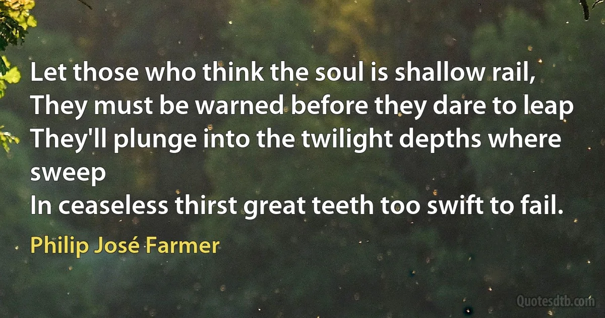 Let those who think the soul is shallow rail,
They must be warned before they dare to leap
They'll plunge into the twilight depths where sweep
In ceaseless thirst great teeth too swift to fail. (Philip José Farmer)