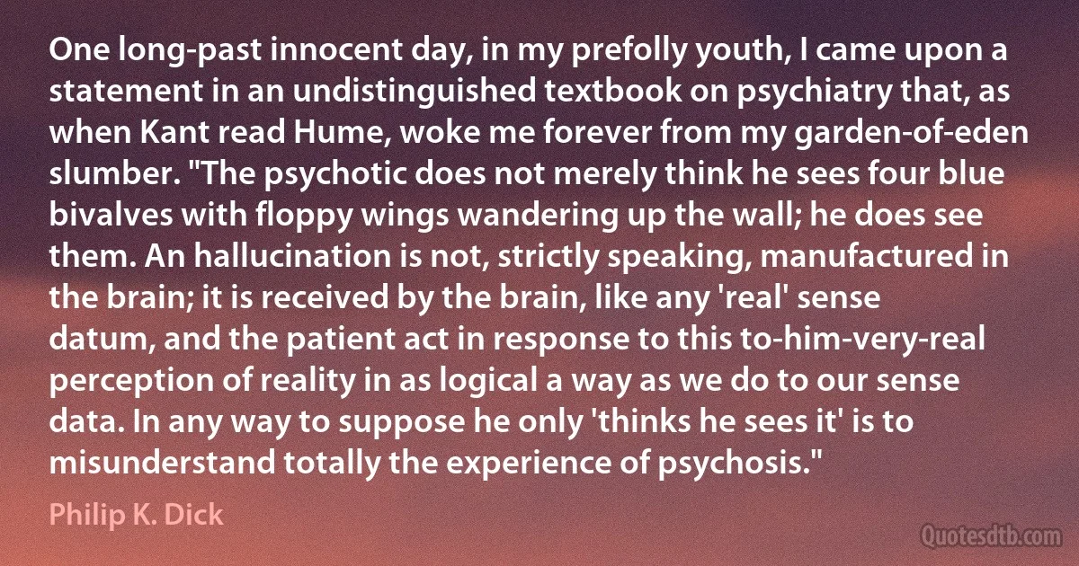 One long-past innocent day, in my prefolly youth, I came upon a statement in an undistinguished textbook on psychiatry that, as when Kant read Hume, woke me forever from my garden-of-eden slumber. "The psychotic does not merely think he sees four blue bivalves with floppy wings wandering up the wall; he does see them. An hallucination is not, strictly speaking, manufactured in the brain; it is received by the brain, like any 'real' sense datum, and the patient act in response to this to-him-very-real perception of reality in as logical a way as we do to our sense data. In any way to suppose he only 'thinks he sees it' is to misunderstand totally the experience of psychosis." (Philip K. Dick)