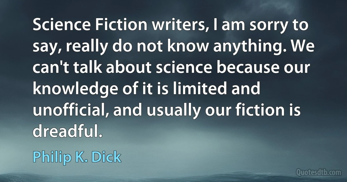 Science Fiction writers, I am sorry to say, really do not know anything. We can't talk about science because our knowledge of it is limited and unofficial, and usually our fiction is dreadful. (Philip K. Dick)