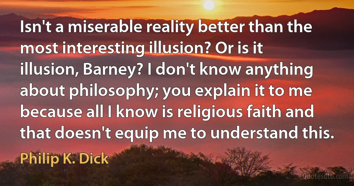 Isn't a miserable reality better than the most interesting illusion? Or is it illusion, Barney? I don't know anything about philosophy; you explain it to me because all I know is religious faith and that doesn't equip me to understand this. (Philip K. Dick)