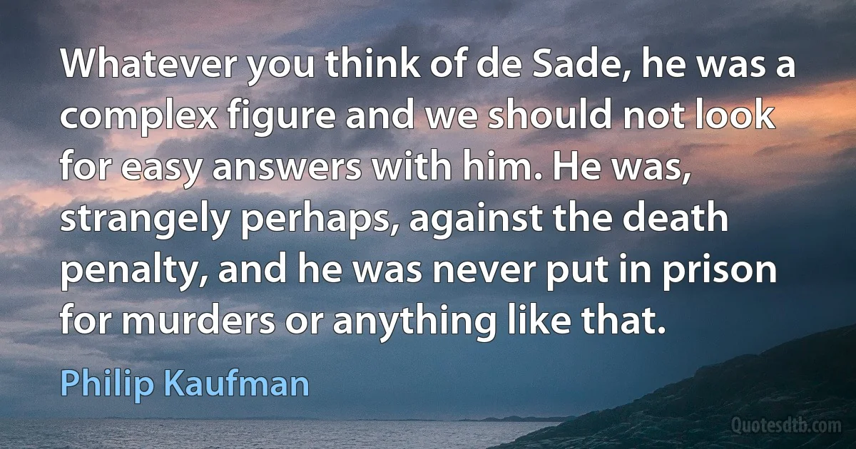 Whatever you think of de Sade, he was a complex figure and we should not look for easy answers with him. He was, strangely perhaps, against the death penalty, and he was never put in prison for murders or anything like that. (Philip Kaufman)