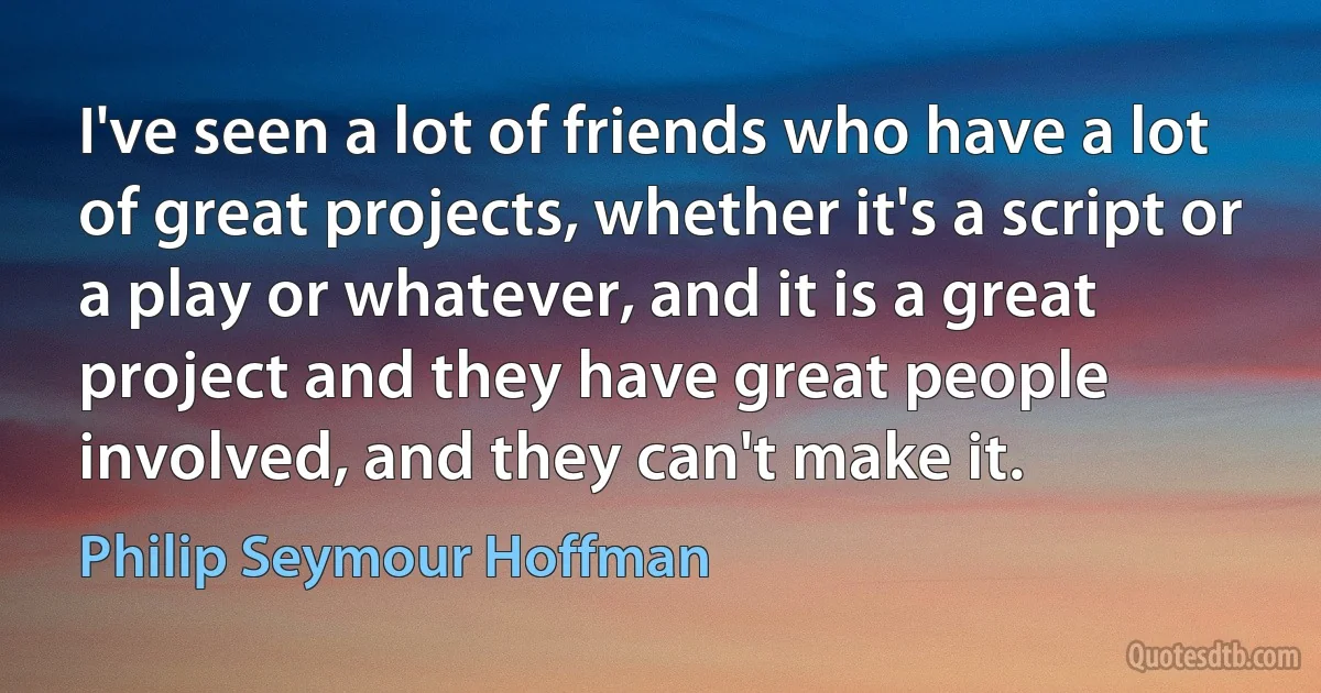 I've seen a lot of friends who have a lot of great projects, whether it's a script or a play or whatever, and it is a great project and they have great people involved, and they can't make it. (Philip Seymour Hoffman)