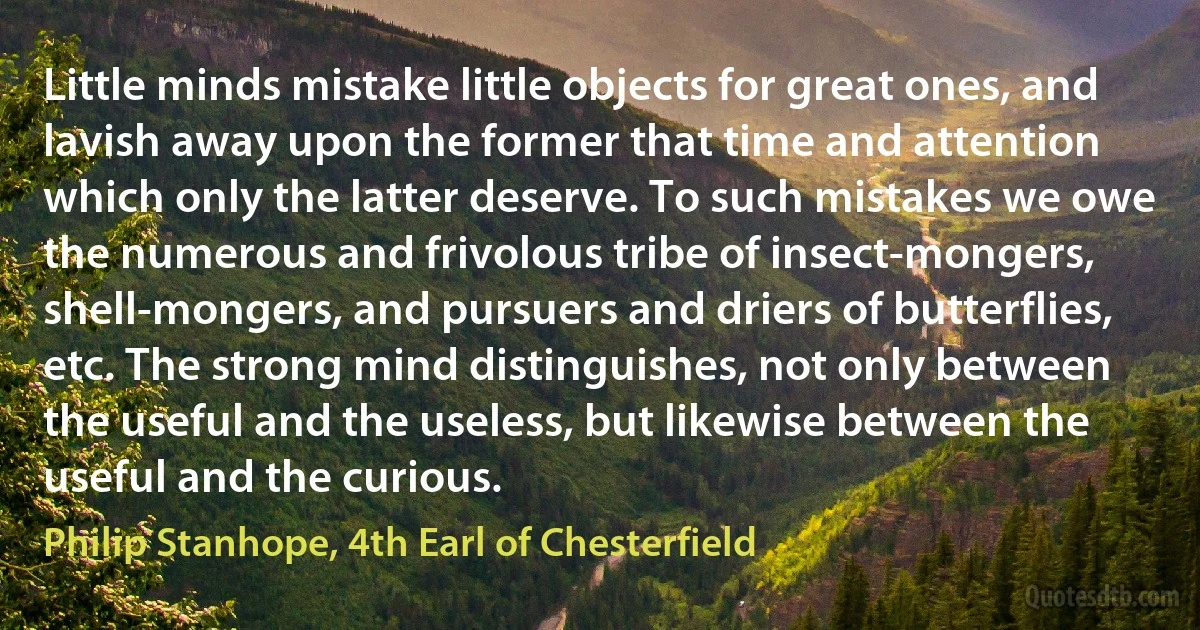 Little minds mistake little objects for great ones, and lavish away upon the former that time and attention which only the latter deserve. To such mistakes we owe the numerous and frivolous tribe of insect-mongers, shell-mongers, and pursuers and driers of butterflies, etc. The strong mind distinguishes, not only between the useful and the useless, but likewise between the useful and the curious. (Philip Stanhope, 4th Earl of Chesterfield)