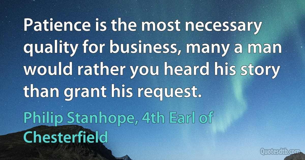 Patience is the most necessary quality for business, many a man would rather you heard his story than grant his request. (Philip Stanhope, 4th Earl of Chesterfield)