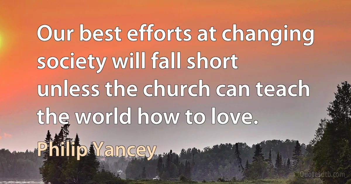 Our best efforts at changing society will fall short unless the church can teach the world how to love. (Philip Yancey)