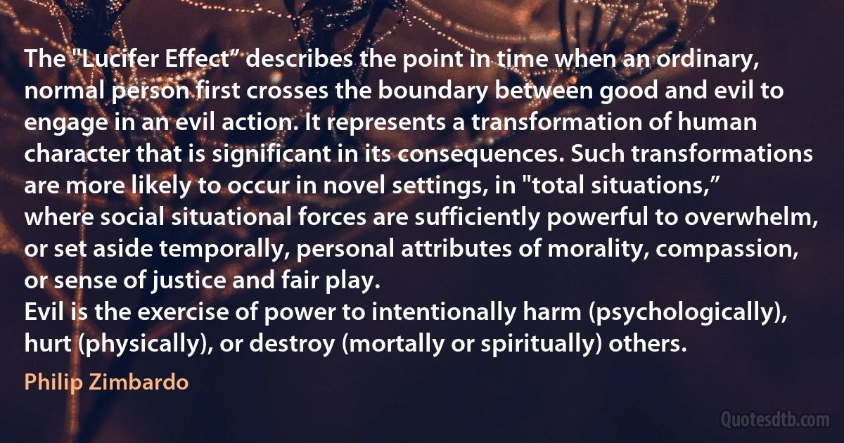 The "Lucifer Effect” describes the point in time when an ordinary, normal person first crosses the boundary between good and evil to engage in an evil action. It represents a transformation of human character that is significant in its consequences. Such transformations are more likely to occur in novel settings, in "total situations,” where social situational forces are sufficiently powerful to overwhelm, or set aside temporally, personal attributes of morality, compassion, or sense of justice and fair play.
Evil is the exercise of power to intentionally harm (psychologically), hurt (physically), or destroy (mortally or spiritually) others. (Philip Zimbardo)