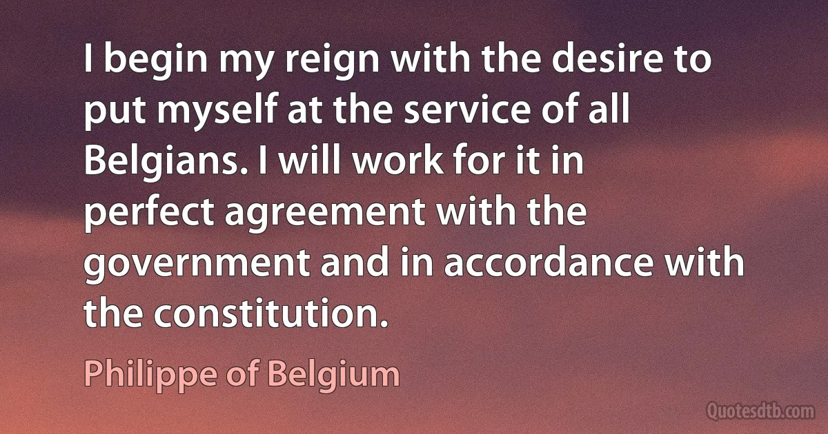 I begin my reign with the desire to put myself at the service of all Belgians. I will work for it in perfect agreement with the government and in accordance with the constitution. (Philippe of Belgium)