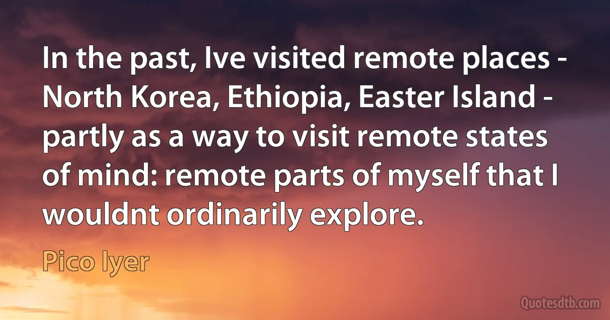 In the past, Ive visited remote places - North Korea, Ethiopia, Easter Island - partly as a way to visit remote states of mind: remote parts of myself that I wouldnt ordinarily explore. (Pico Iyer)