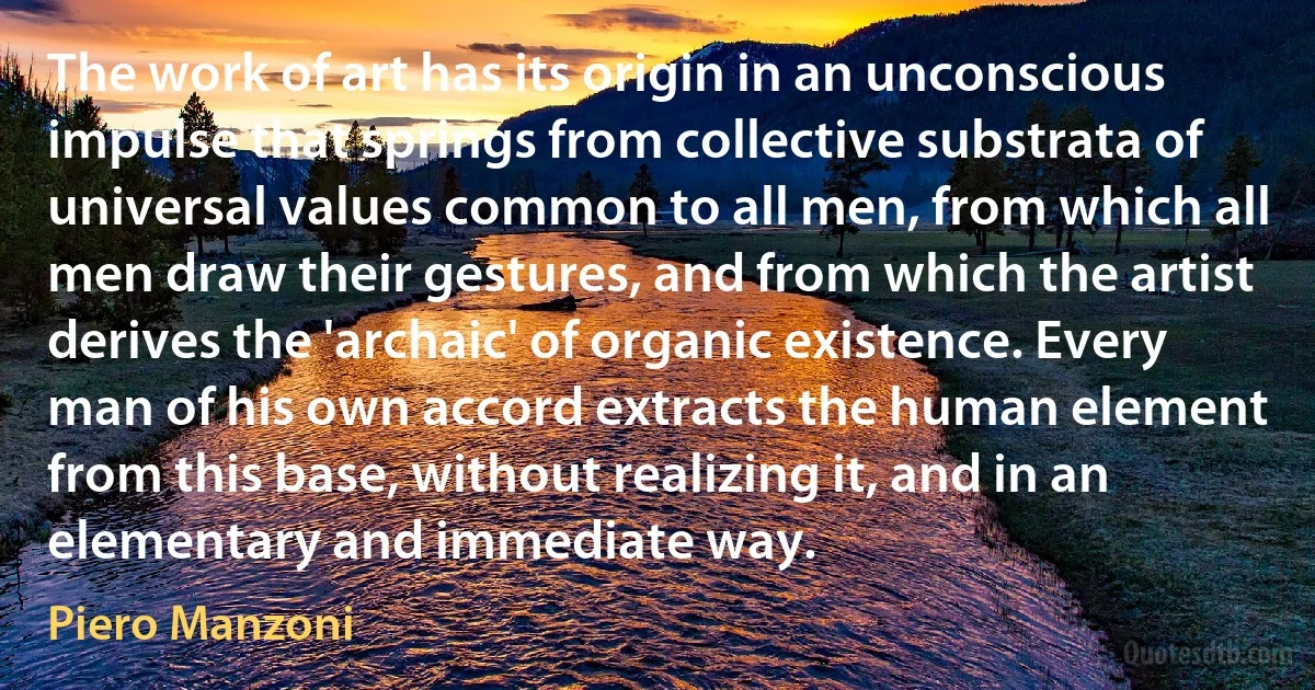 The work of art has its origin in an unconscious impulse that springs from collective substrata of universal values common to all men, from which all men draw their gestures, and from which the artist derives the 'archaic' of organic existence. Every man of his own accord extracts the human element from this base, without realizing it, and in an elementary and immediate way. (Piero Manzoni)