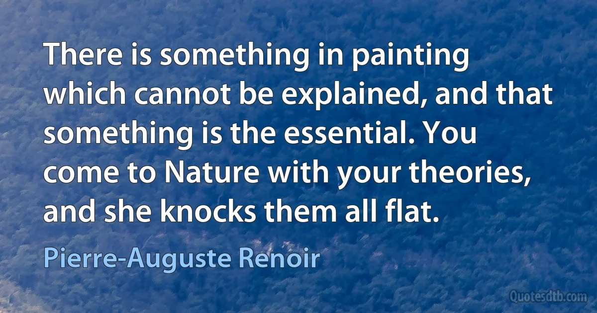 There is something in painting which cannot be explained, and that something is the essential. You come to Nature with your theories, and she knocks them all flat. (Pierre-Auguste Renoir)