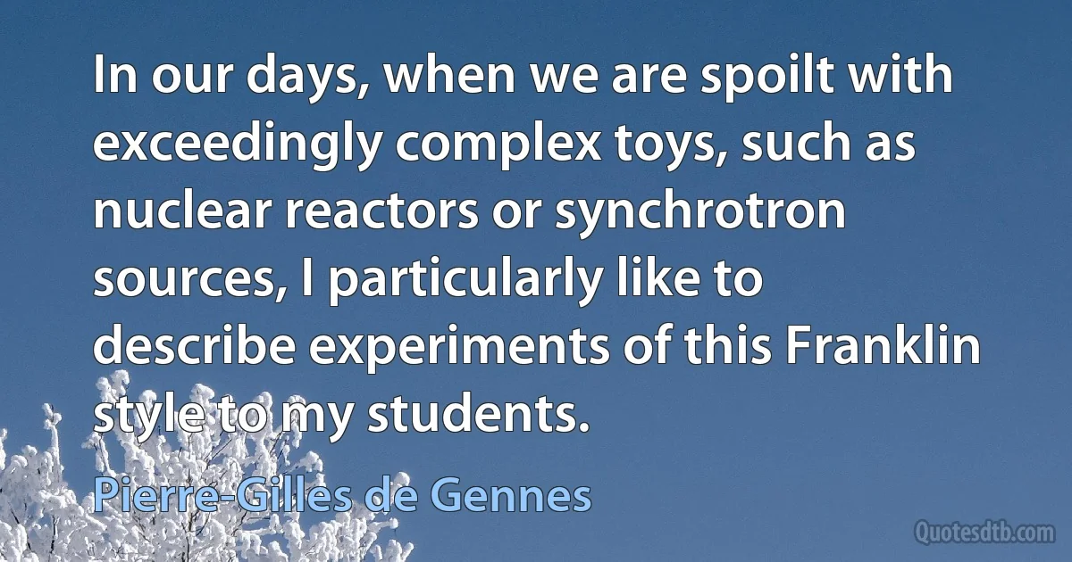 In our days, when we are spoilt with exceedingly complex toys, such as nuclear reactors or synchrotron sources, I particularly like to describe experiments of this Franklin style to my students. (Pierre-Gilles de Gennes)