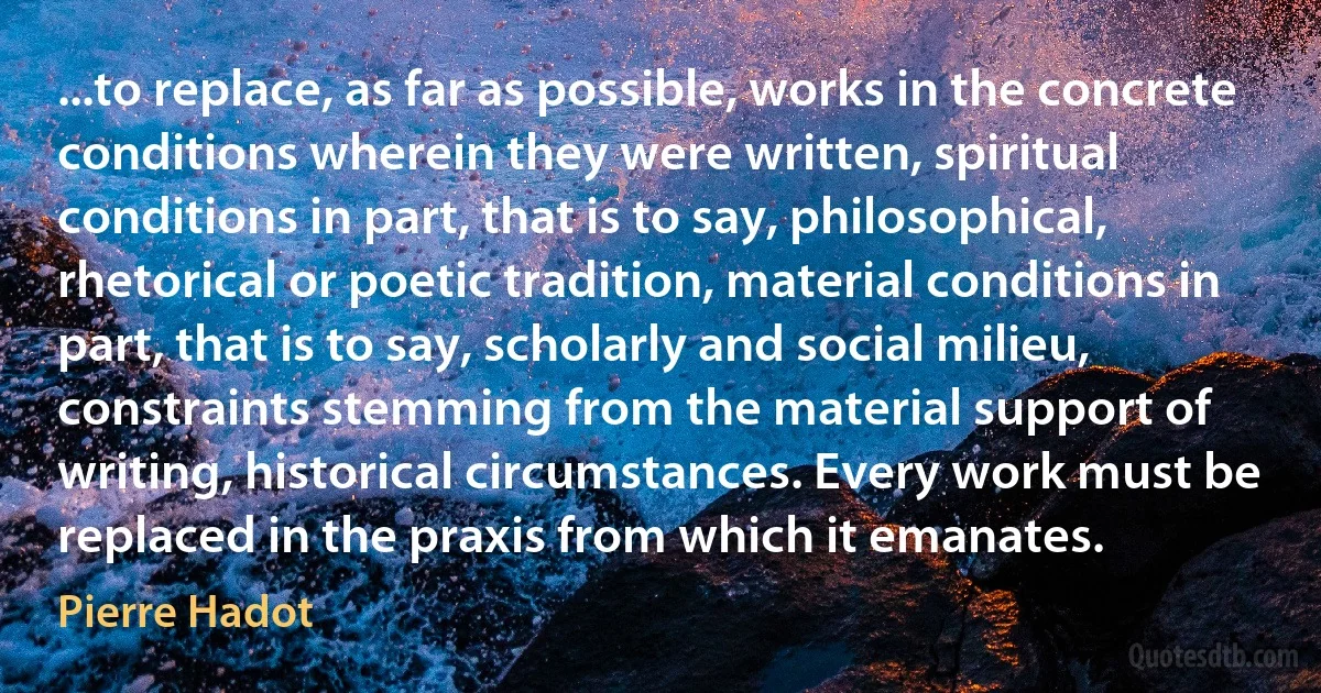 ...to replace, as far as possible, works in the concrete conditions wherein they were written, spiritual conditions in part, that is to say, philosophical, rhetorical or poetic tradition, material conditions in part, that is to say, scholarly and social milieu, constraints stemming from the material support of writing, historical circumstances. Every work must be replaced in the praxis from which it emanates. (Pierre Hadot)