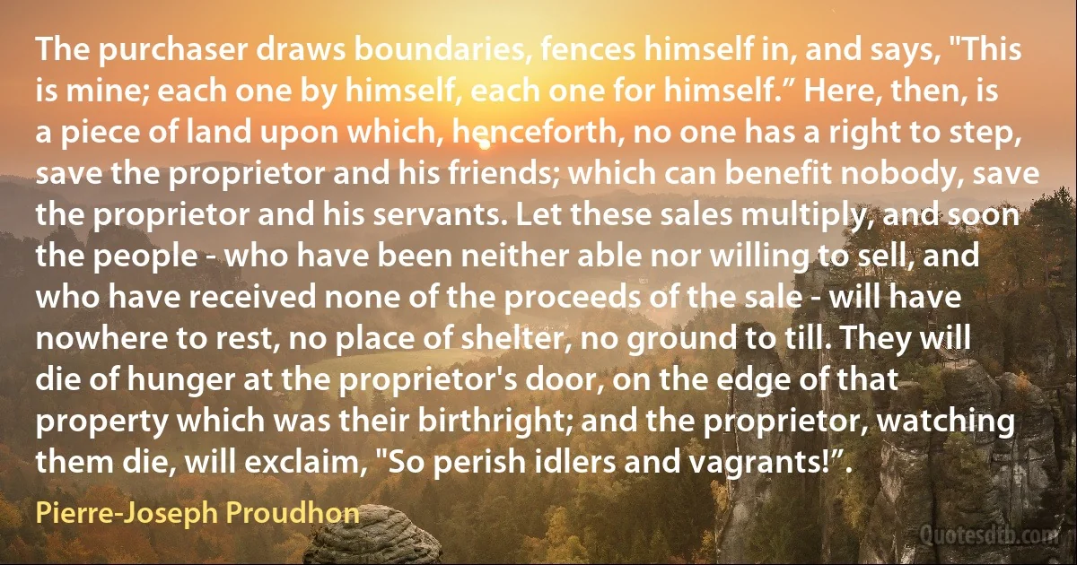 The purchaser draws boundaries, fences himself in, and says, "This is mine; each one by himself, each one for himself.” Here, then, is a piece of land upon which, henceforth, no one has a right to step, save the proprietor and his friends; which can benefit nobody, save the proprietor and his servants. Let these sales multiply, and soon the people - who have been neither able nor willing to sell, and who have received none of the proceeds of the sale - will have nowhere to rest, no place of shelter, no ground to till. They will die of hunger at the proprietor's door, on the edge of that property which was their birthright; and the proprietor, watching them die, will exclaim, "So perish idlers and vagrants!”. (Pierre-Joseph Proudhon)