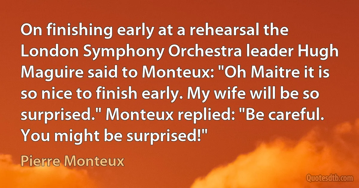 On finishing early at a rehearsal the London Symphony Orchestra leader Hugh Maguire said to Monteux: "Oh Maitre it is so nice to finish early. My wife will be so surprised." Monteux replied: "Be careful. You might be surprised!" (Pierre Monteux)