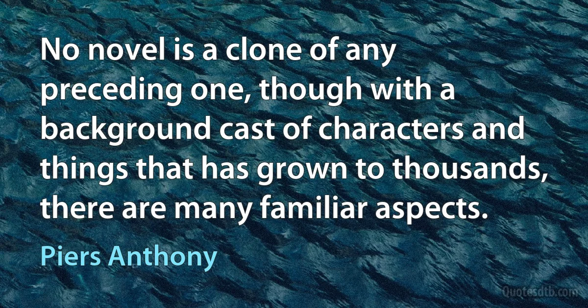 No novel is a clone of any preceding one, though with a background cast of characters and things that has grown to thousands, there are many familiar aspects. (Piers Anthony)