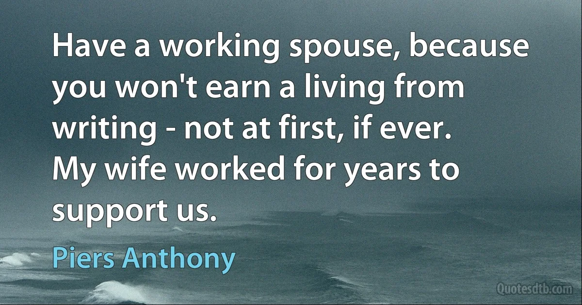 Have a working spouse, because you won't earn a living from writing - not at first, if ever. My wife worked for years to support us. (Piers Anthony)