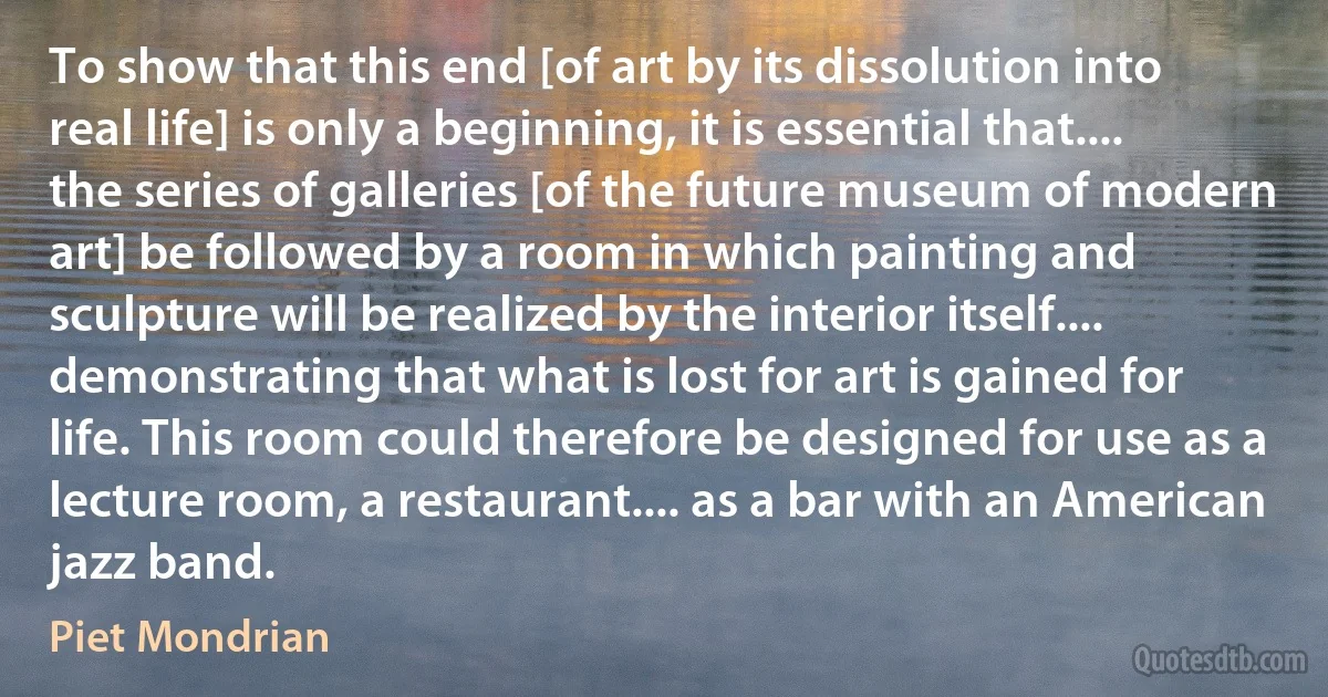 To show that this end [of art by its dissolution into real life] is only a beginning, it is essential that.... the series of galleries [of the future museum of modern art] be followed by a room in which painting and sculpture will be realized by the interior itself.... demonstrating that what is lost for art is gained for life. This room could therefore be designed for use as a lecture room, a restaurant.... as a bar with an American jazz band. (Piet Mondrian)