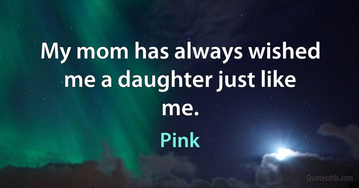 My mom has always wished me a daughter just like me. (Pink)