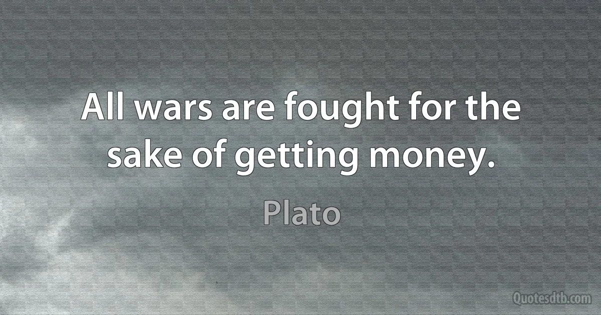 All wars are fought for the sake of getting money. (Plato)