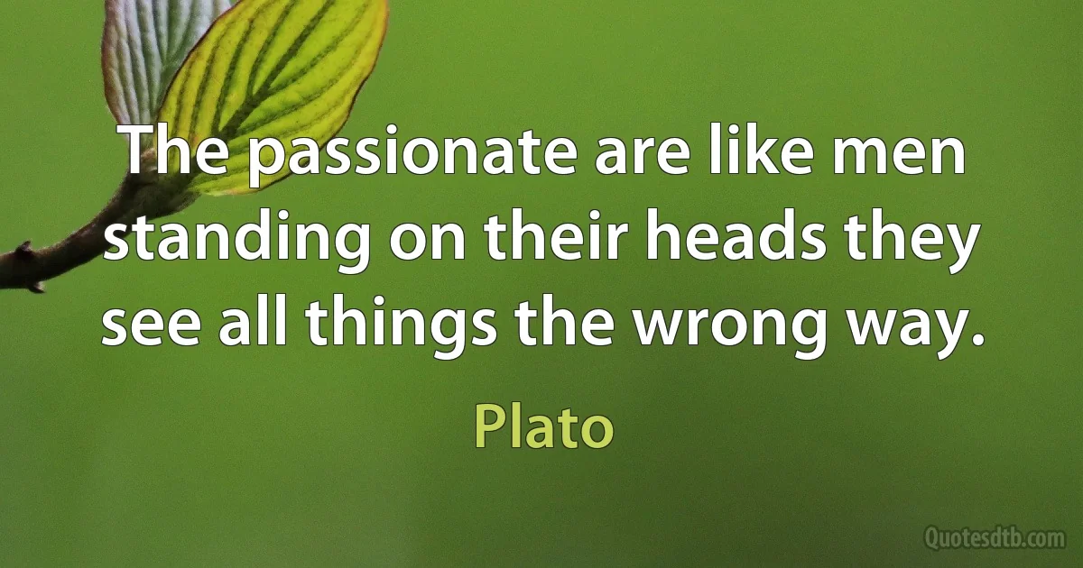 The passionate are like men standing on their heads they see all things the wrong way. (Plato)