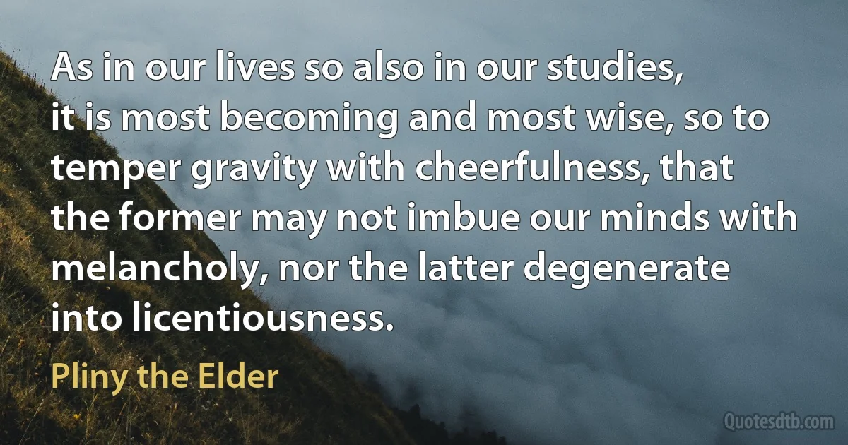 As in our lives so also in our studies, it is most becoming and most wise, so to temper gravity with cheerfulness, that the former may not imbue our minds with melancholy, nor the latter degenerate into licentiousness. (Pliny the Elder)