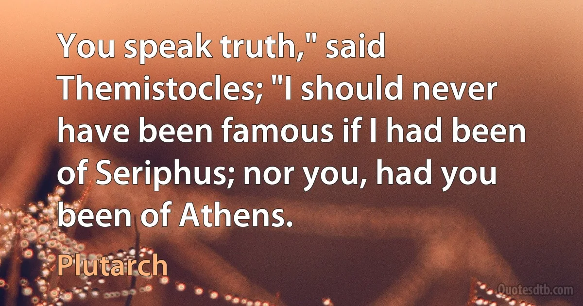 You speak truth," said Themistocles; "I should never have been famous if I had been of Seriphus; nor you, had you been of Athens. (Plutarch)