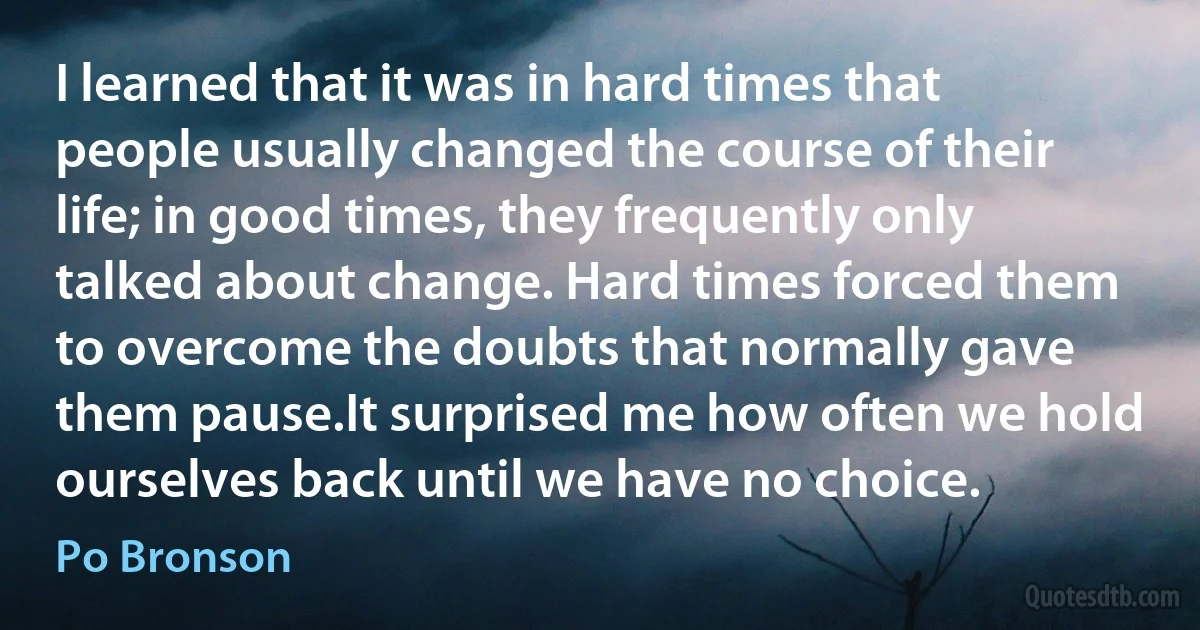 I learned that it was in hard times that people usually changed the course of their life; in good times, they frequently only talked about change. Hard times forced them to overcome the doubts that normally gave them pause.It surprised me how often we hold ourselves back until we have no choice. (Po Bronson)