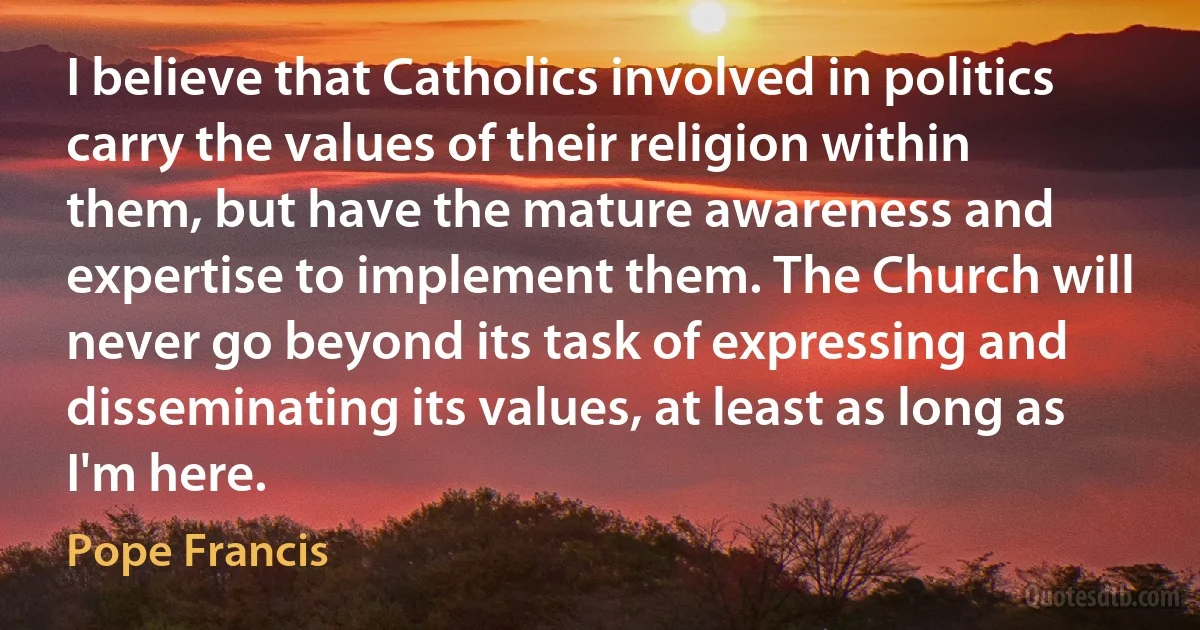 I believe that Catholics involved in politics carry the values of their religion within them, but have the mature awareness and expertise to implement them. The Church will never go beyond its task of expressing and disseminating its values, at least as long as I'm here. (Pope Francis)