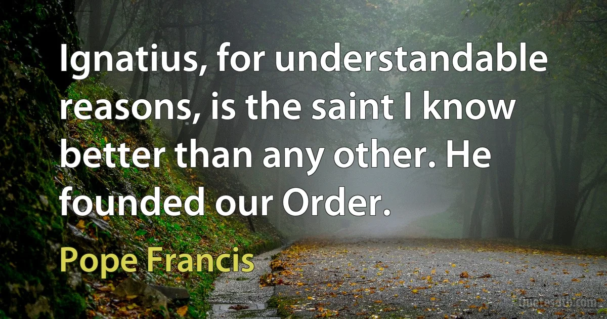 Ignatius, for understandable reasons, is the saint I know better than any other. He founded our Order. (Pope Francis)