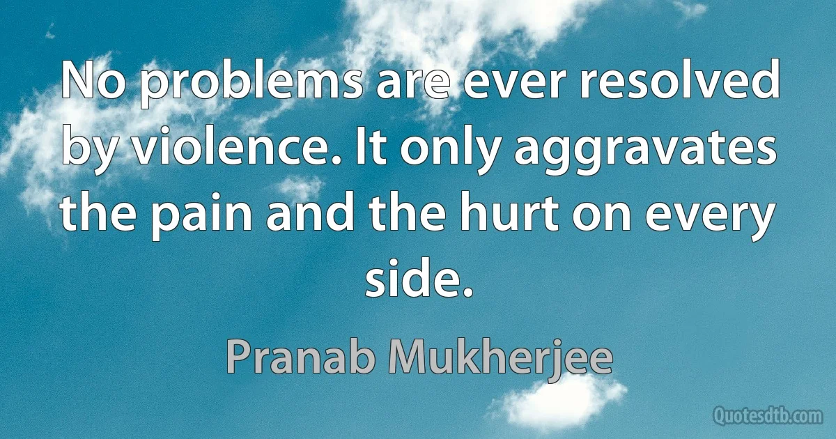 No problems are ever resolved by violence. It only aggravates the pain and the hurt on every side. (Pranab Mukherjee)