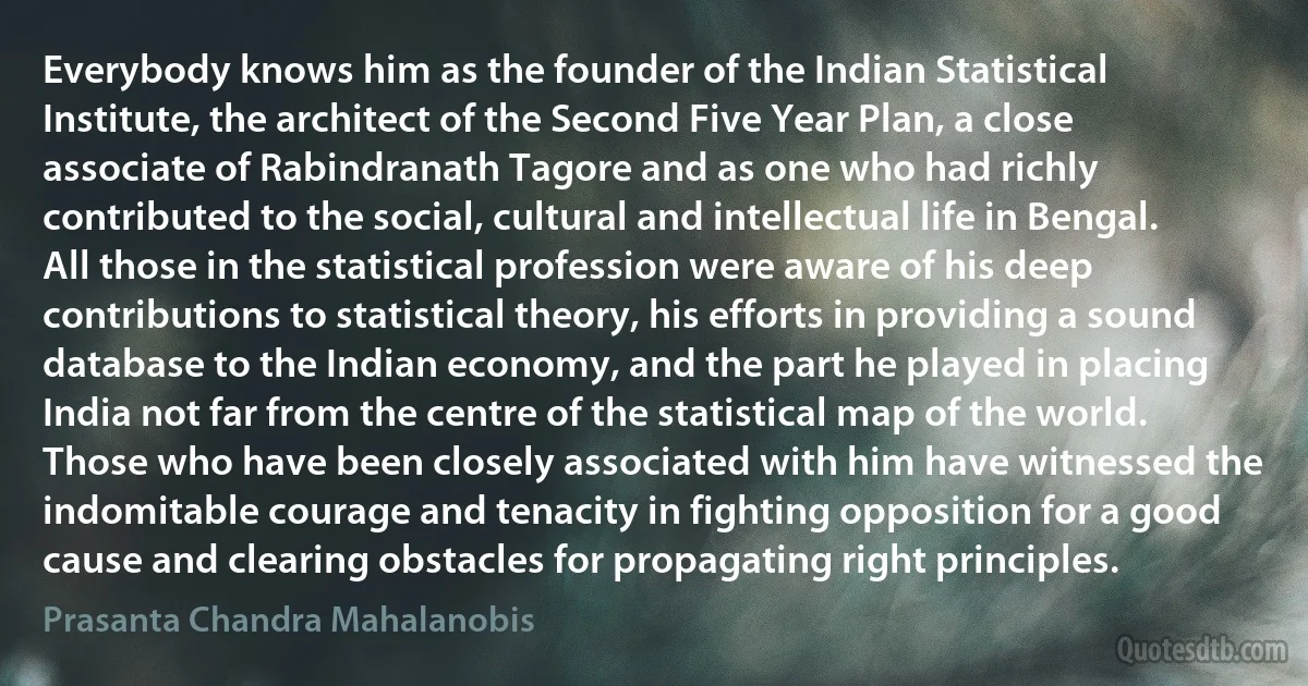 Everybody knows him as the founder of the Indian Statistical Institute, the architect of the Second Five Year Plan, a close associate of Rabindranath Tagore and as one who had richly contributed to the social, cultural and intellectual life in Bengal. All those in the statistical profession were aware of his deep contributions to statistical theory, his efforts in providing a sound database to the Indian economy, and the part he played in placing India not far from the centre of the statistical map of the world. Those who have been closely associated with him have witnessed the indomitable courage and tenacity in fighting opposition for a good cause and clearing obstacles for propagating right principles. (Prasanta Chandra Mahalanobis)