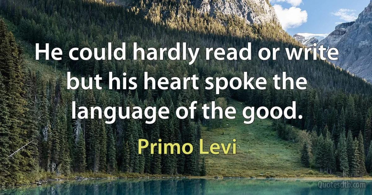 He could hardly read or write but his heart spoke the language of the good. (Primo Levi)