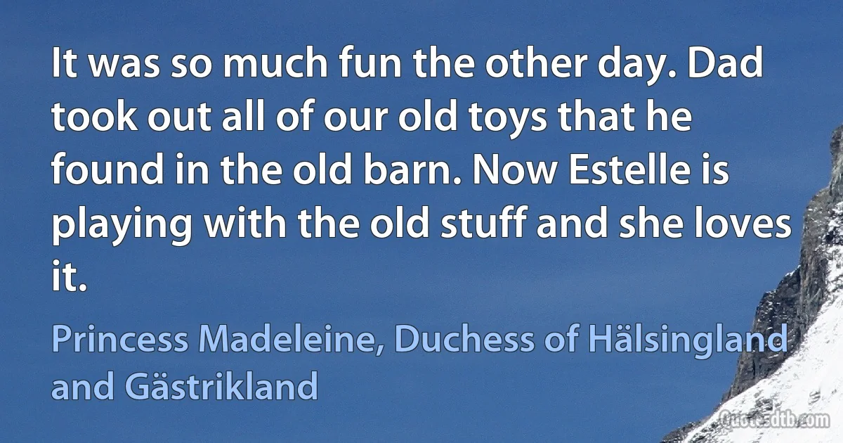 It was so much fun the other day. Dad took out all of our old toys that he found in the old barn. Now Estelle is playing with the old stuff and she loves it. (Princess Madeleine, Duchess of Hälsingland and Gästrikland)