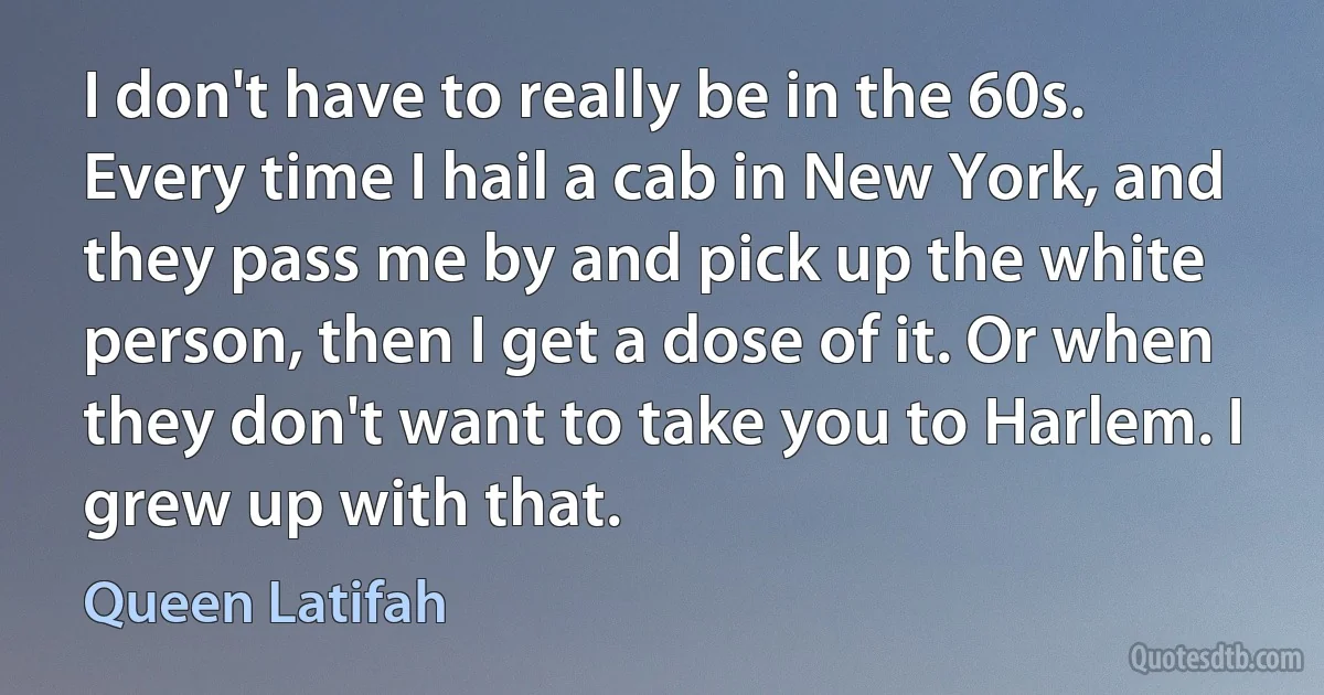 I don't have to really be in the 60s. Every time I hail a cab in New York, and they pass me by and pick up the white person, then I get a dose of it. Or when they don't want to take you to Harlem. I grew up with that. (Queen Latifah)